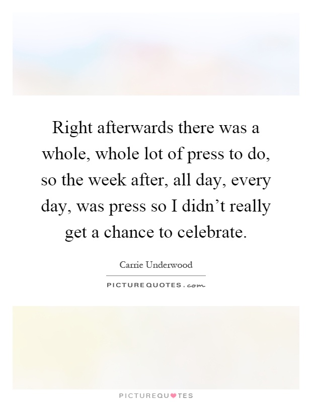 Right afterwards there was a whole, whole lot of press to do, so the week after, all day, every day, was press so I didn't really get a chance to celebrate Picture Quote #1