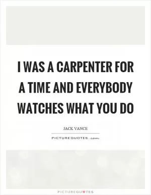 I was a carpenter for a time and everybody watches what you do Picture Quote #1