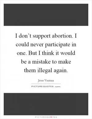 I don’t support abortion. I could never participate in one. But I think it would be a mistake to make them illegal again Picture Quote #1