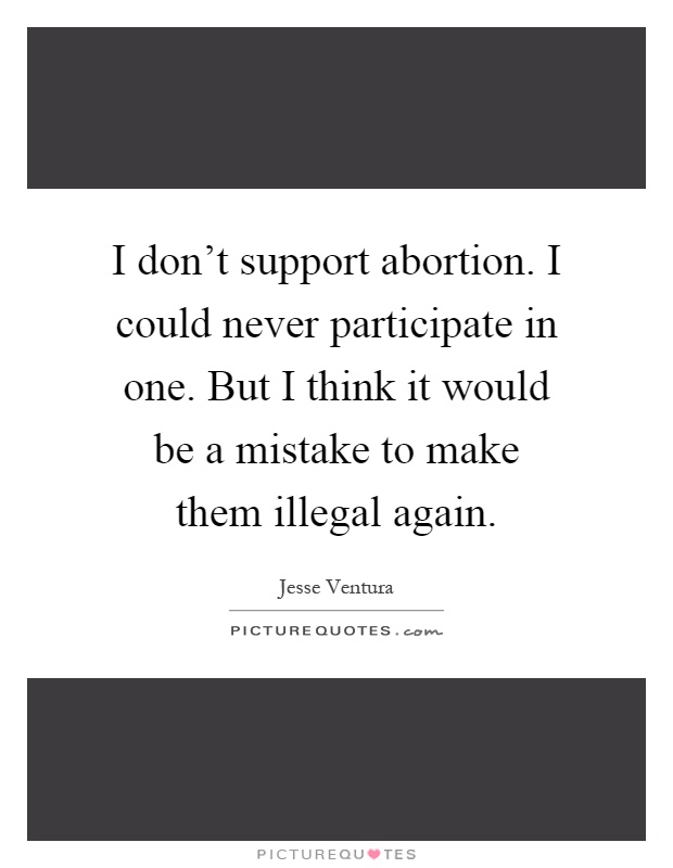 I don't support abortion. I could never participate in one. But I think it would be a mistake to make them illegal again Picture Quote #1