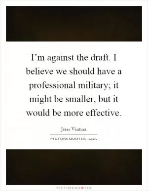 I’m against the draft. I believe we should have a professional military; it might be smaller, but it would be more effective Picture Quote #1