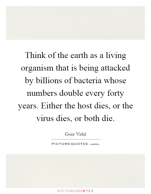 Think of the earth as a living organism that is being attacked by billions of bacteria whose numbers double every forty years. Either the host dies, or the virus dies, or both die Picture Quote #1
