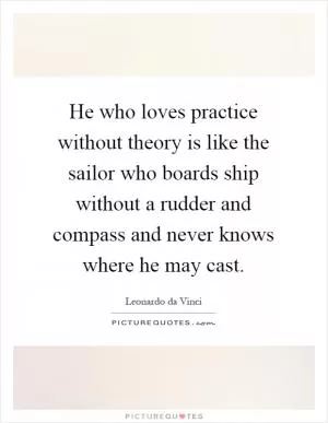 He who loves practice without theory is like the sailor who boards ship without a rudder and compass and never knows where he may cast Picture Quote #1