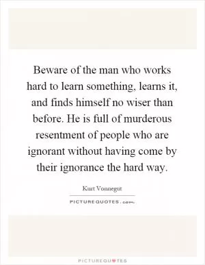Beware of the man who works hard to learn something, learns it, and finds himself no wiser than before. He is full of murderous resentment of people who are ignorant without having come by their ignorance the hard way Picture Quote #1