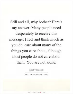 Still and all, why bother? Here’s my answer. Many people need desperately to receive this message: I feel and think much as you do, care about many of the things you care about, although most people do not care about them. You are not alone Picture Quote #1