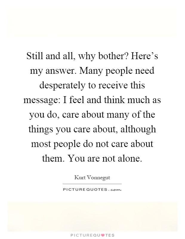 Still and all, why bother? Here's my answer. Many people need desperately to receive this message: I feel and think much as you do, care about many of the things you care about, although most people do not care about them. You are not alone Picture Quote #1