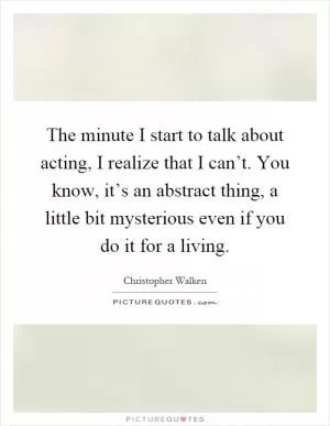The minute I start to talk about acting, I realize that I can’t. You know, it’s an abstract thing, a little bit mysterious even if you do it for a living Picture Quote #1