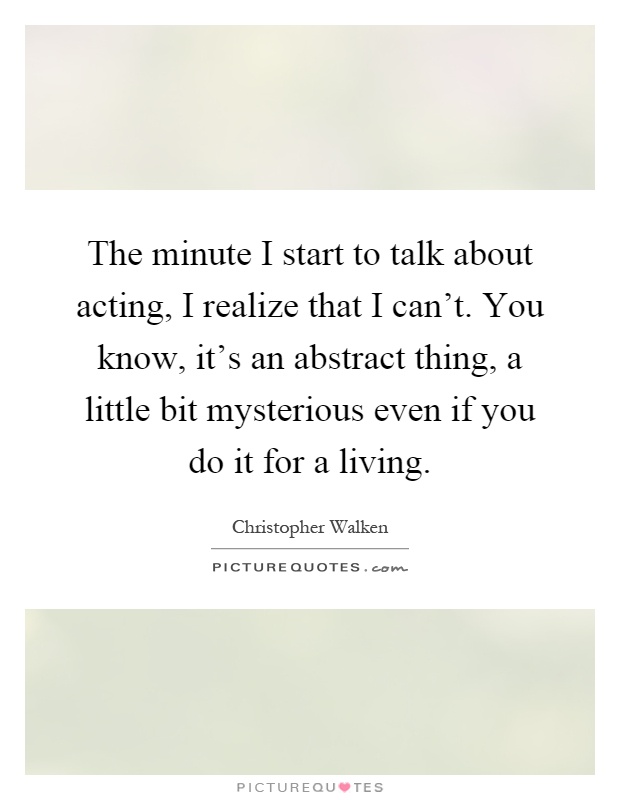 The minute I start to talk about acting, I realize that I can't. You know, it's an abstract thing, a little bit mysterious even if you do it for a living Picture Quote #1