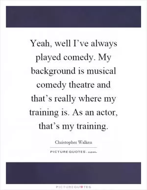 Yeah, well I’ve always played comedy. My background is musical comedy theatre and that’s really where my training is. As an actor, that’s my training Picture Quote #1