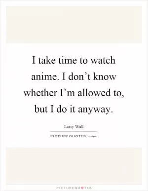I take time to watch anime. I don’t know whether I’m allowed to, but I do it anyway Picture Quote #1