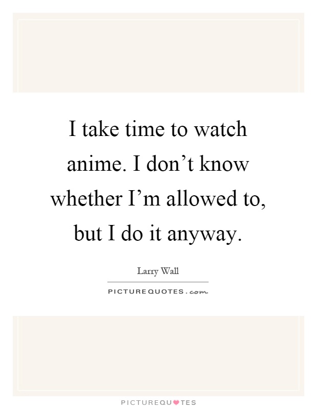 I take time to watch anime. I don't know whether I'm allowed to, but I do it anyway Picture Quote #1