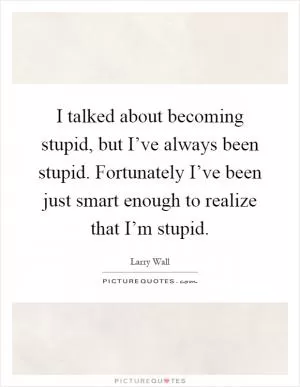 I talked about becoming stupid, but I’ve always been stupid. Fortunately I’ve been just smart enough to realize that I’m stupid Picture Quote #1