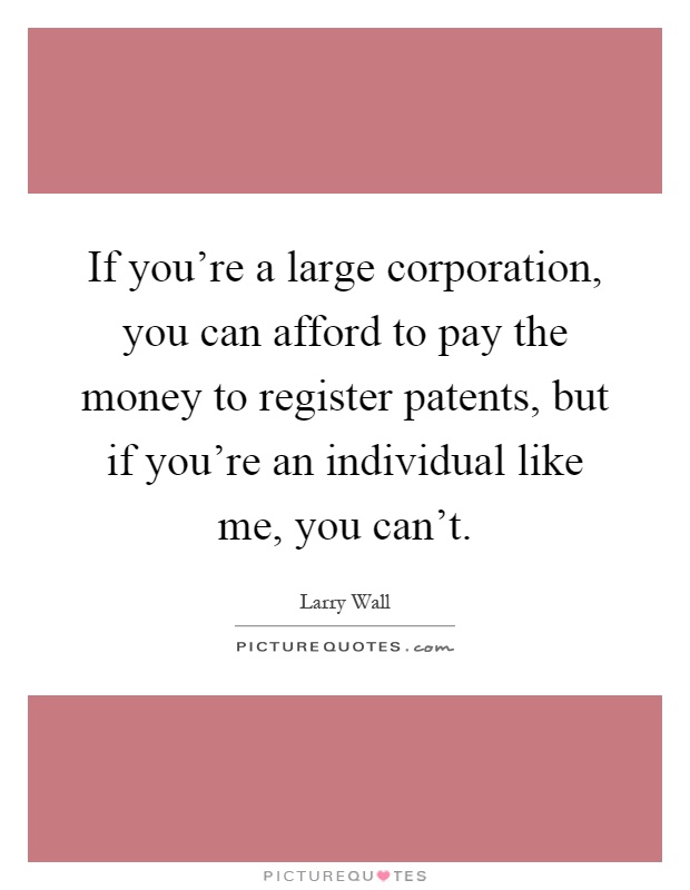 If you're a large corporation, you can afford to pay the money to register patents, but if you're an individual like me, you can't Picture Quote #1