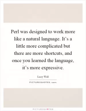 Perl was designed to work more like a natural language. It’s a little more complicated but there are more shortcuts, and once you learned the language, it’s more expressive Picture Quote #1