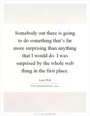 Somebody out there is going to do something that’s far more surprising than anything that I would do. I was surprised by the whole web thing in the first place Picture Quote #1