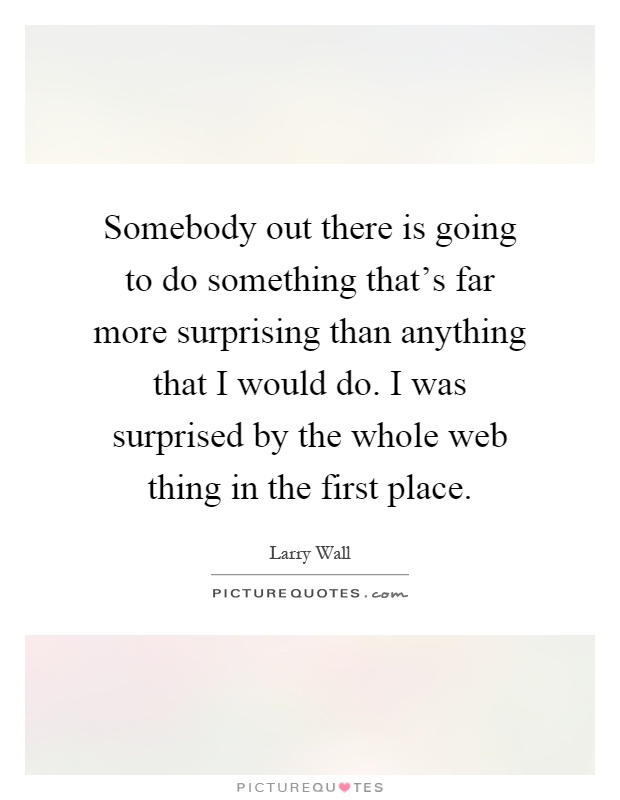 Somebody out there is going to do something that's far more surprising than anything that I would do. I was surprised by the whole web thing in the first place Picture Quote #1