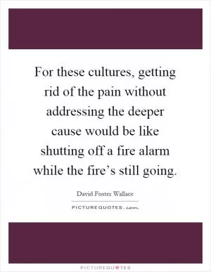 For these cultures, getting rid of the pain without addressing the deeper cause would be like shutting off a fire alarm while the fire’s still going Picture Quote #1