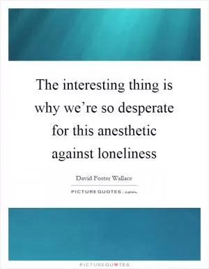 The interesting thing is why we’re so desperate for this anesthetic against loneliness Picture Quote #1