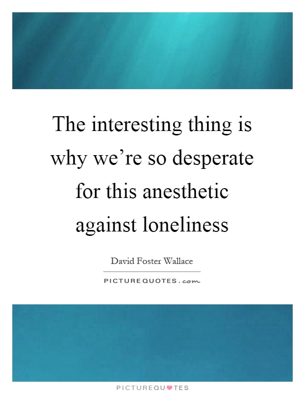 The interesting thing is why we're so desperate for this anesthetic against loneliness Picture Quote #1