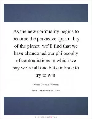 As the new spirituality begins to become the pervasive spirituality of the planet, we’ll find that we have abandoned our philosophy of contradictions in which we say we’re all one but continue to try to win Picture Quote #1