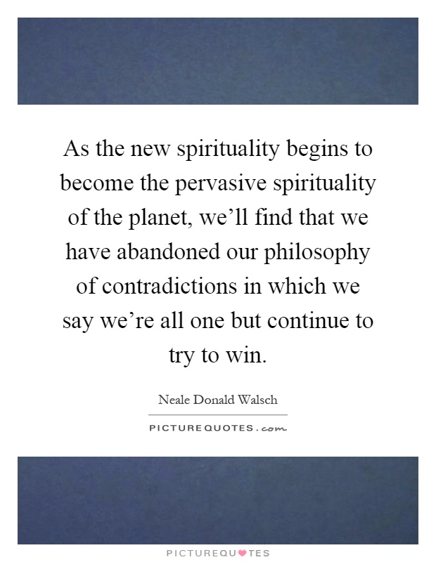 As the new spirituality begins to become the pervasive spirituality of the planet, we'll find that we have abandoned our philosophy of contradictions in which we say we're all one but continue to try to win Picture Quote #1