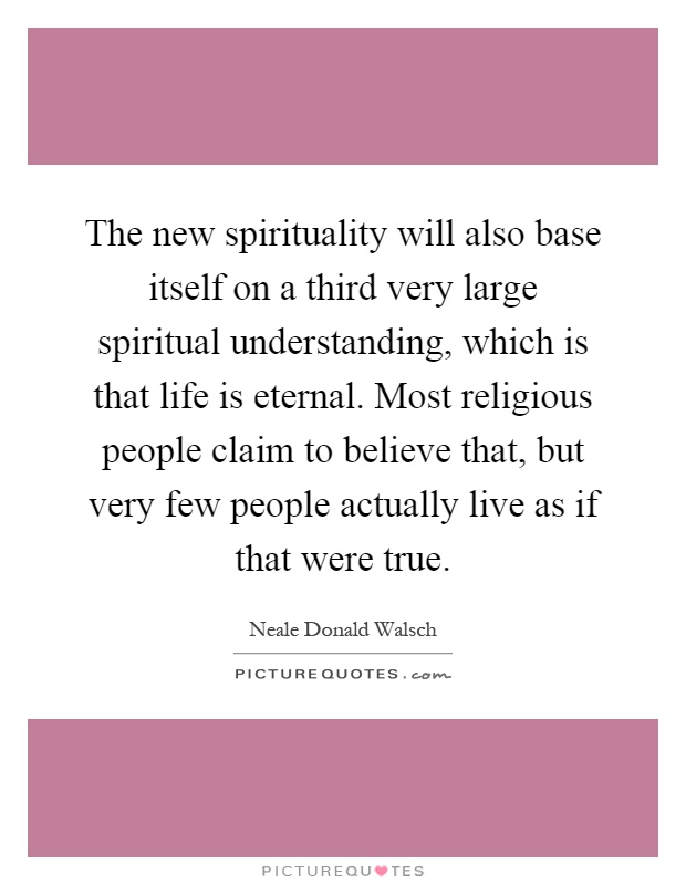 The new spirituality will also base itself on a third very large spiritual understanding, which is that life is eternal. Most religious people claim to believe that, but very few people actually live as if that were true Picture Quote #1