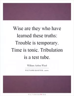 Wise are they who have learned these truths: Trouble is temporary. Time is tonic. Tribulation is a test tube Picture Quote #1