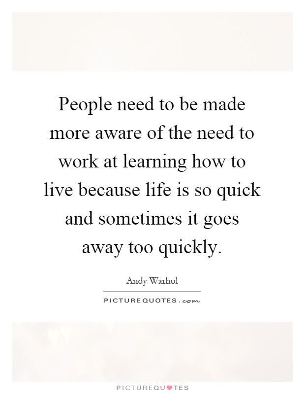 People need to be made more aware of the need to work at learning how to live because life is so quick and sometimes it goes away too quickly Picture Quote #1