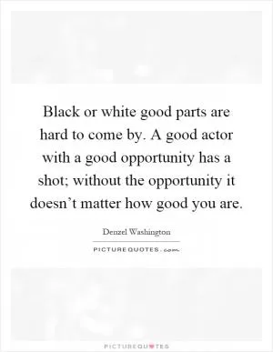 Black or white good parts are hard to come by. A good actor with a good opportunity has a shot; without the opportunity it doesn’t matter how good you are Picture Quote #1