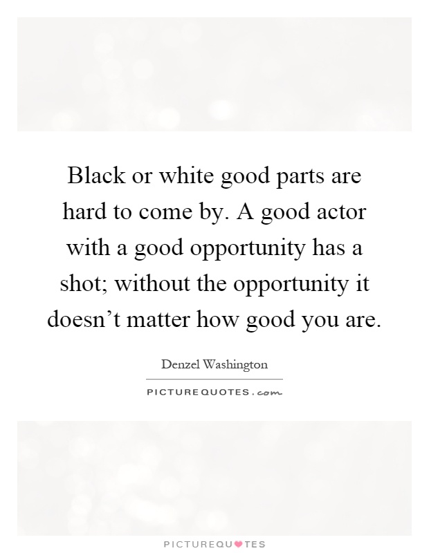 Black or white good parts are hard to come by. A good actor with a good opportunity has a shot; without the opportunity it doesn't matter how good you are Picture Quote #1