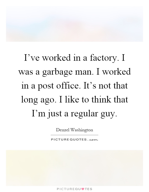 I've worked in a factory. I was a garbage man. I worked in a post office. It's not that long ago. I like to think that I'm just a regular guy Picture Quote #1