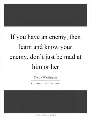 If you have an enemy, then learn and know your enemy, don’t just be mad at him or her Picture Quote #1