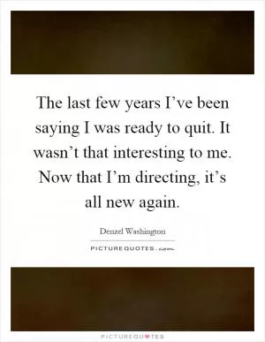 The last few years I’ve been saying I was ready to quit. It wasn’t that interesting to me. Now that I’m directing, it’s all new again Picture Quote #1