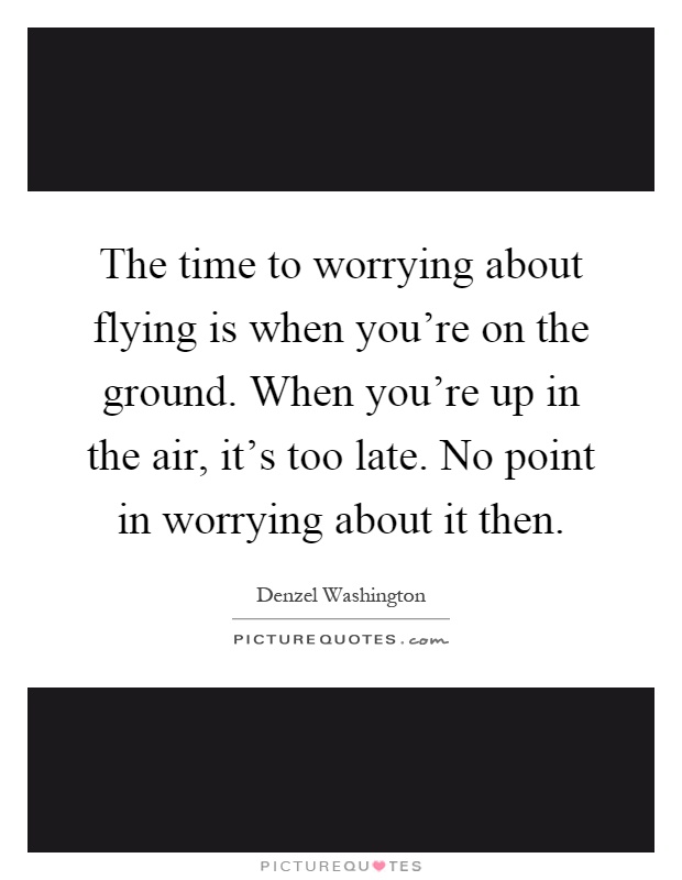 The time to worrying about flying is when you're on the ground. When you're up in the air, it's too late. No point in worrying about it then Picture Quote #1