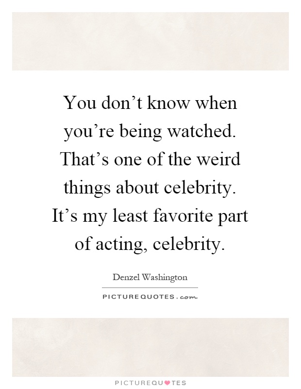 You don't know when you're being watched. That's one of the weird things about celebrity. It's my least favorite part of acting, celebrity Picture Quote #1