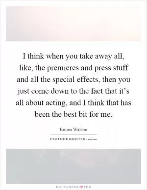 I think when you take away all, like, the premieres and press stuff and all the special effects, then you just come down to the fact that it’s all about acting, and I think that has been the best bit for me Picture Quote #1