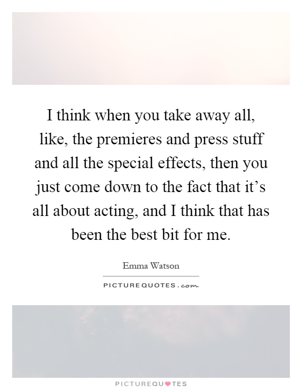 I think when you take away all, like, the premieres and press stuff and all the special effects, then you just come down to the fact that it's all about acting, and I think that has been the best bit for me Picture Quote #1