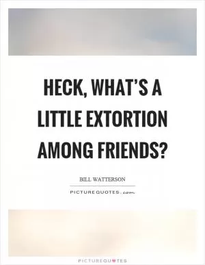 Heck, what’s a little extortion among friends? Picture Quote #1