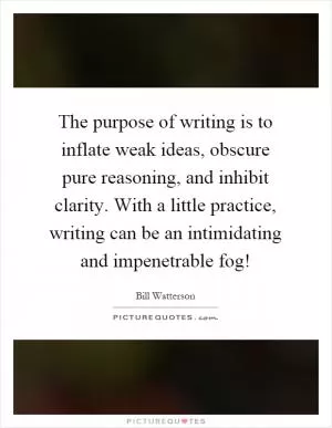 The purpose of writing is to inflate weak ideas, obscure pure reasoning, and inhibit clarity. With a little practice, writing can be an intimidating and impenetrable fog! Picture Quote #1