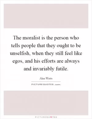 The moralist is the person who tells people that they ought to be unselfish, when they still feel like egos, and his efforts are always and invariably futile Picture Quote #1