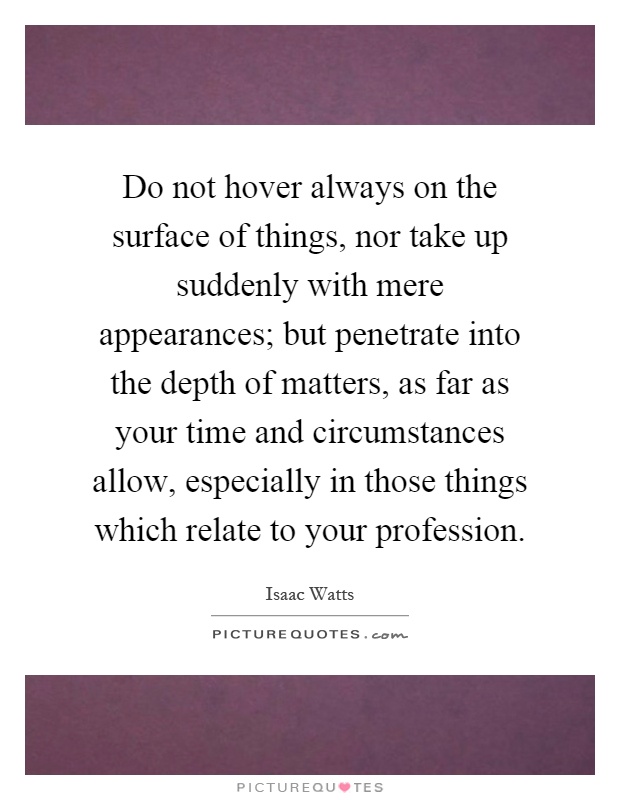 Do not hover always on the surface of things, nor take up suddenly with mere appearances; but penetrate into the depth of matters, as far as your time and circumstances allow, especially in those things which relate to your profession Picture Quote #1