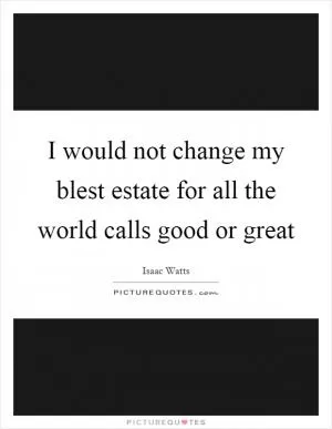 I would not change my blest estate for all the world calls good or great Picture Quote #1