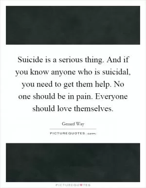 Suicide is a serious thing. And if you know anyone who is suicidal, you need to get them help. No one should be in pain. Everyone should love themselves Picture Quote #1