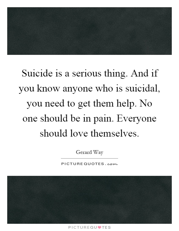 Suicide is a serious thing. And if you know anyone who is suicidal, you need to get them help. No one should be in pain. Everyone should love themselves Picture Quote #1