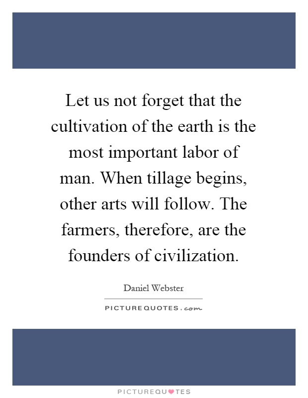 Let us not forget that the cultivation of the earth is the most important labor of man. When tillage begins, other arts will follow. The farmers, therefore, are the founders of civilization Picture Quote #1