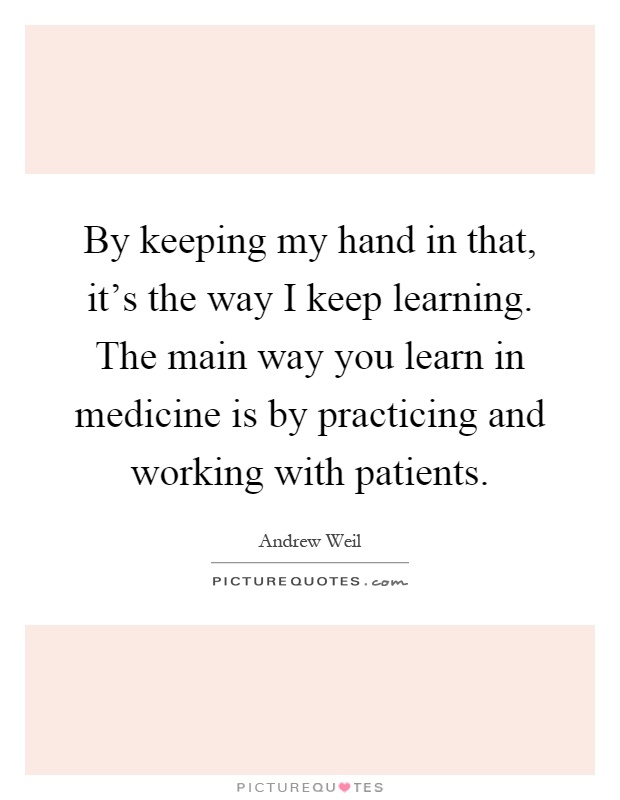 By keeping my hand in that, it's the way I keep learning. The main way you learn in medicine is by practicing and working with patients Picture Quote #1