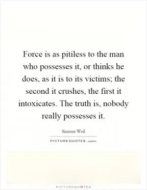 Force is as pitiless to the man who possesses it, or thinks he does, as it is to its victims; the second it crushes, the first it intoxicates. The truth is, nobody really possesses it Picture Quote #1