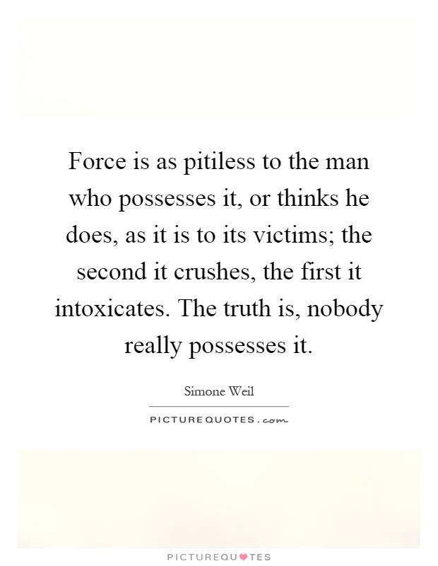 Force is as pitiless to the man who possesses it, or thinks he does, as it is to its victims; the second it crushes, the first it intoxicates. The truth is, nobody really possesses it Picture Quote #1