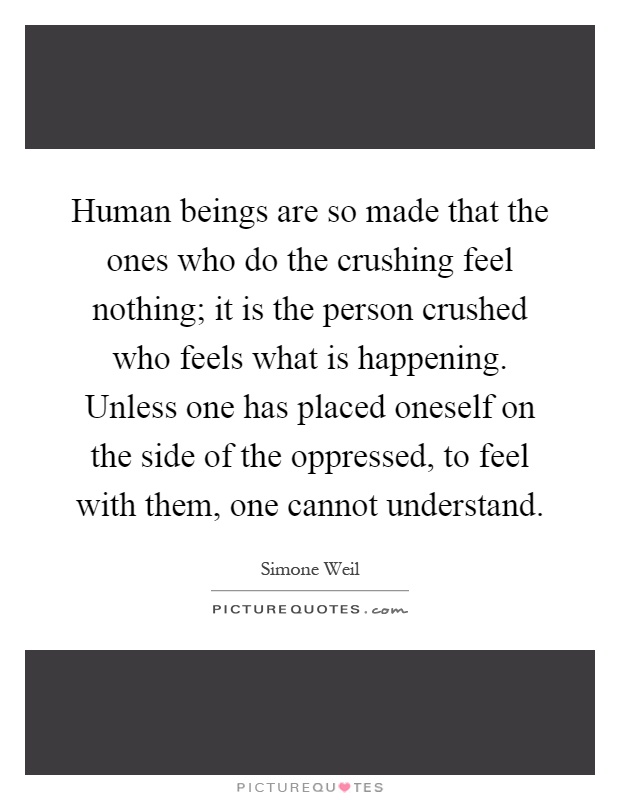 Human beings are so made that the ones who do the crushing feel nothing; it is the person crushed who feels what is happening. Unless one has placed oneself on the side of the oppressed, to feel with them, one cannot understand Picture Quote #1