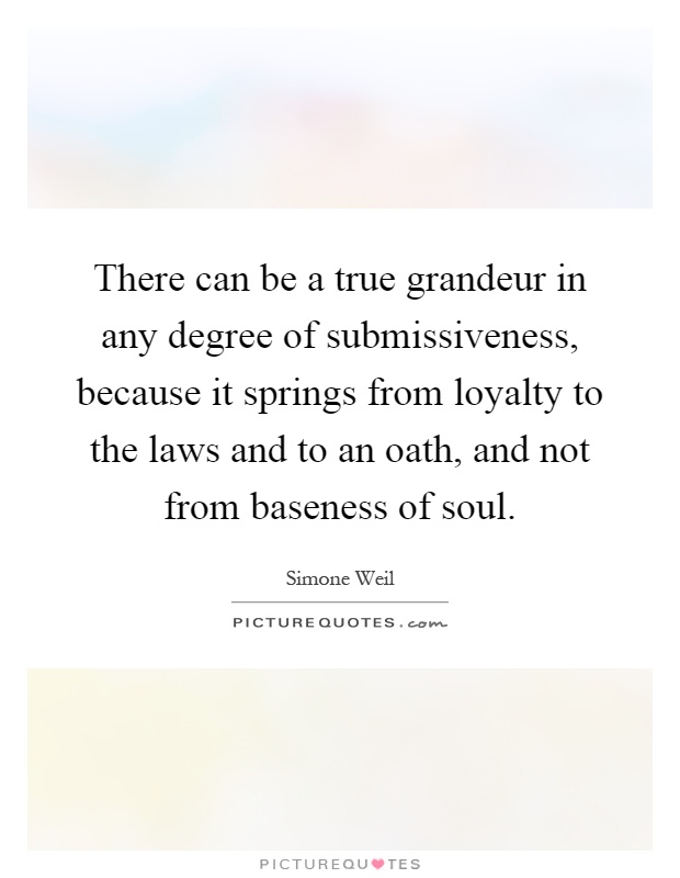 There can be a true grandeur in any degree of submissiveness, because it springs from loyalty to the laws and to an oath, and not from baseness of soul Picture Quote #1